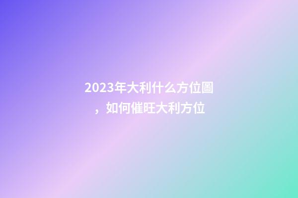 2023年大利什么方位圖，如何催旺大利方位